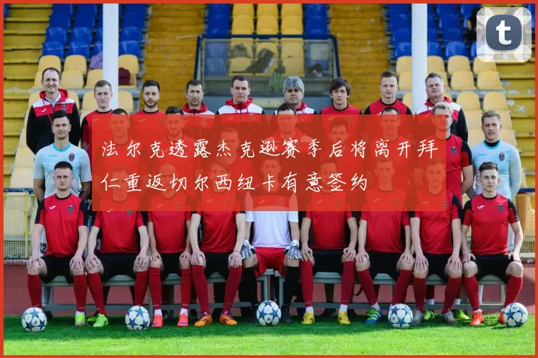 法尔克透露杰克逊赛季后将离开拜仁重返切尔西纽卡有意签约