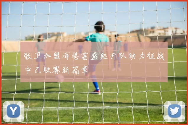 张卫加盟海港富盛经开队助力征战中乙联赛新篇章