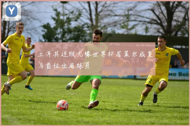 土耳其连败无缘世界杯居莱尔成皇马首位出局球员