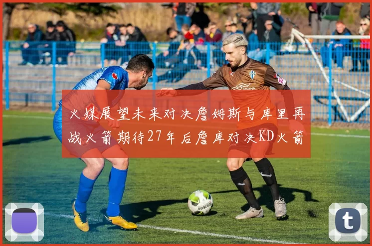 火媒展望未来对决詹姆斯与库里再战火箭期待27年后詹库对决KD火箭