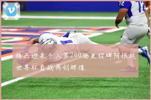 梅西迎来个人第200场里程碑阿根廷世界杯首战再创辉煌
