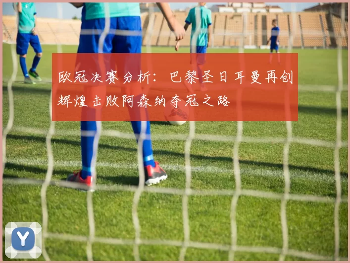 欧冠决赛分析：巴黎圣日耳曼再创辉煌击败阿森纳夺冠之路
