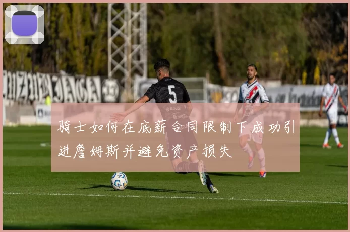 骑士如何在底薪合同限制下成功引进詹姆斯并避免资产损失