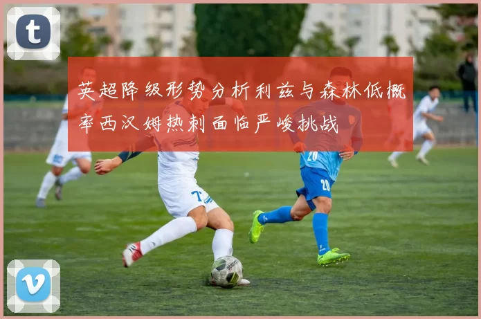 英超降级形势分析利兹与森林低概率西汉姆热刺面临严峻挑战