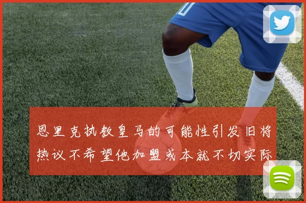 恩里克执教皇马的可能性引发旧将热议不希望他加盟或本就不切实际