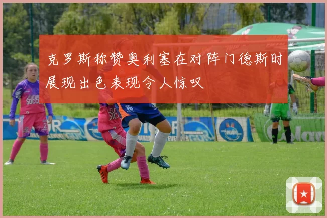 克罗斯称赞奥利塞在对阵门德斯时展现出色表现令人惊叹