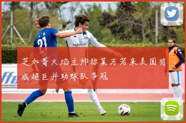芝加哥火焰主帅称莱万若来美国将成超巨并助球队争冠