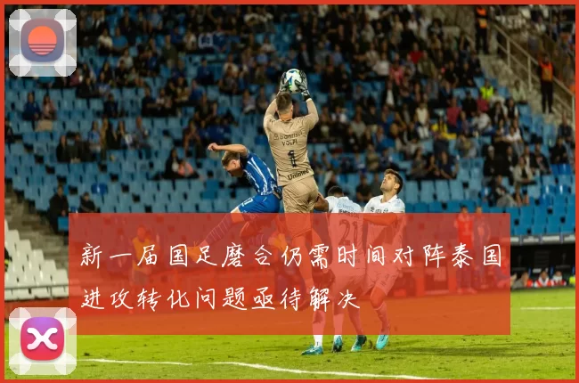 新一届国足磨合仍需时间对阵泰国进攻转化问题亟待解决