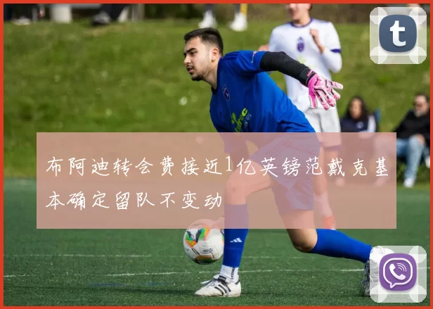 布阿迪转会费接近1亿英镑范戴克基本确定留队不变动