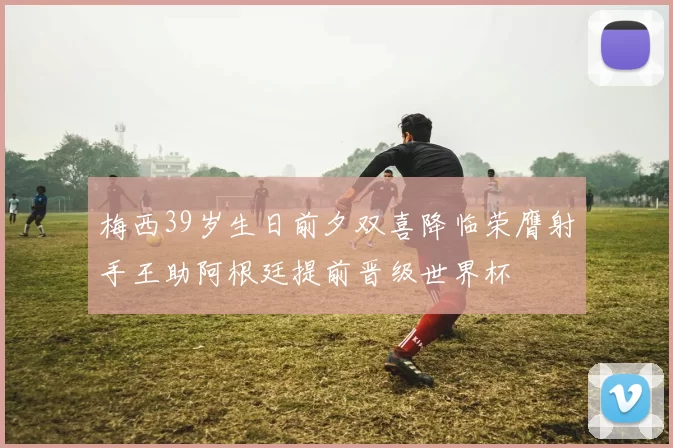 梅西39岁生日前夕双喜降临荣膺射手王助阿根廷提前晋级世界杯