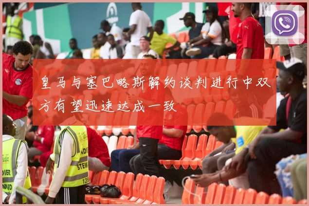 皇马与塞巴略斯解约谈判进行中双方有望迅速达成一致