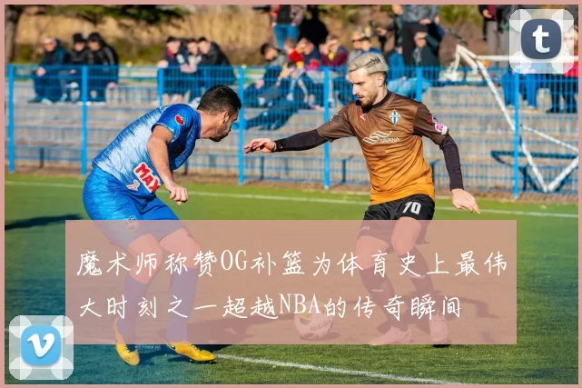 魔术师称赞OG补篮为体育史上最伟大时刻之一超越NBA的传奇瞬间