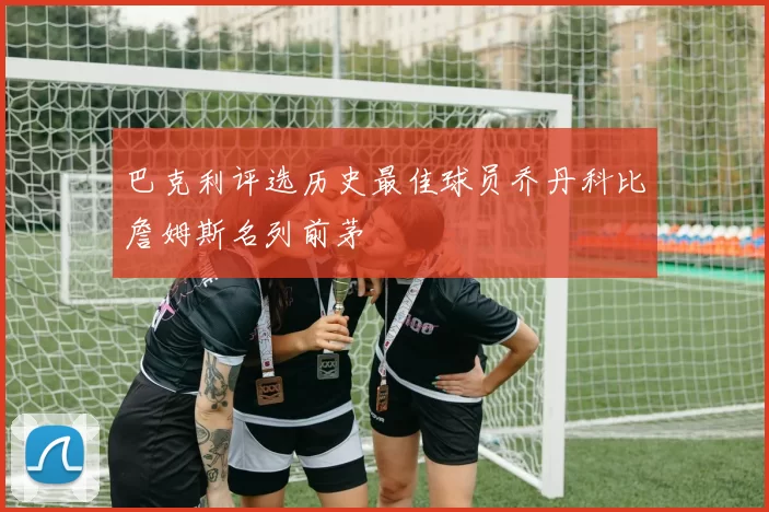 巴克利评选历史最佳球员乔丹科比詹姆斯名列前茅