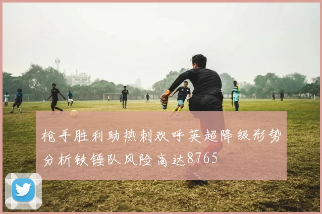 枪手胜利助热刺欢呼英超降级形势分析铁锤队风险高达8765