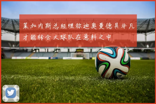 莱加内斯总经理称迪奥曼德具非凡才能转会大球队在意料之中