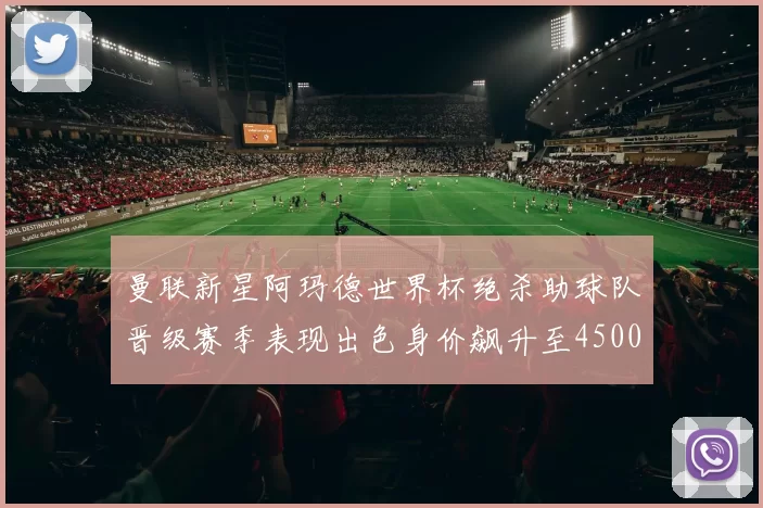 曼联新星阿玛德世界杯绝杀助球队晋级赛季表现出色身价飙升至4500万欧