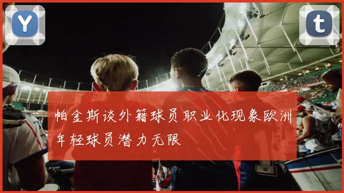 帕金斯谈外籍球员职业化现象欧洲年轻球员潜力无限